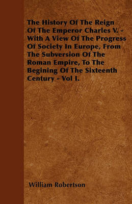 Book cover for The History Of The Reign Of The Emperor Charles V. - With A View Of The Progress Of Society In Europe, From The Subversion Of The Roman Empire, To The Begining Of The Sixteenth Century - Vol I.