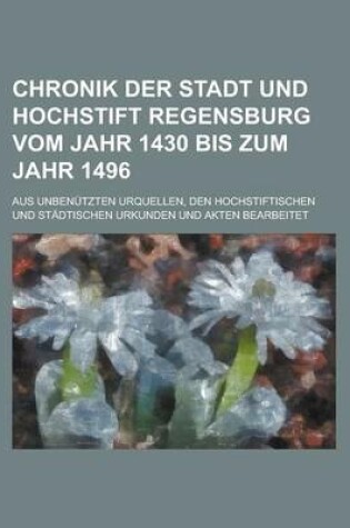 Cover of Chronik Der Stadt Und Hochstift Regensburg Vom Jahr 1430 Bis Zum Jahr 1496; Aus Unbenutzten Urquellen, Den Hochstiftischen Und Stadtischen Urkunden Un