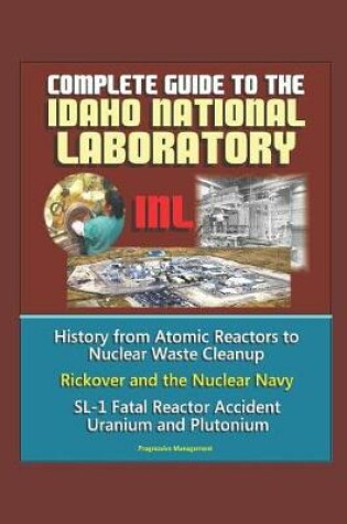 Cover of Complete Guide to the Idaho National Laboratory (INL) - History from Atomic Reactors to Nuclear Waste Cleanup, Rickover and the Nuclear Navy, SL-1 Fatal Reactor Accident, Uranium and Plutonium