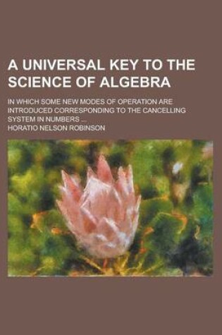 Cover of A Universal Key to the Science of Algebra; In Which Some New Modes of Operation Are Introduced Corresponding to the Cancelling System in Numbers ...