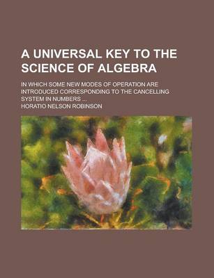 Book cover for A Universal Key to the Science of Algebra; In Which Some New Modes of Operation Are Introduced Corresponding to the Cancelling System in Numbers ...