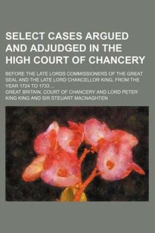 Cover of Select Cases Argued and Adjudged in the High Court of Chancery; Before the Late Lords Commissioners of the Great Seal and the Late Lord Chancellor King, from the Year 1724 to 1733 ...