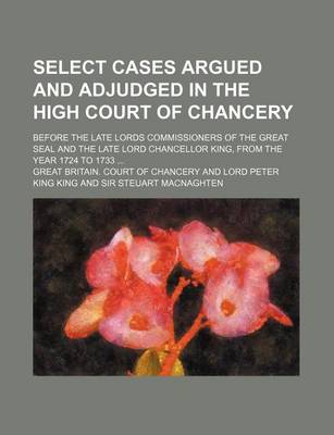 Book cover for Select Cases Argued and Adjudged in the High Court of Chancery; Before the Late Lords Commissioners of the Great Seal and the Late Lord Chancellor King, from the Year 1724 to 1733 ...