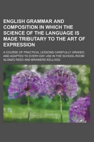 Cover of English Grammar and Composition in Which the Science of the Language Is Made Tributary to the Art of Expression; A Course of Practical Lessons Carefully Graded, and Adapted to Every-Day Use in the School-Room