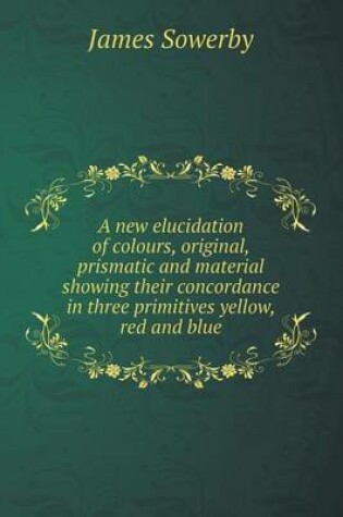 Cover of A new elucidation of colours, original, prismatic and material showing their concordance in three primitives yellow, red and blue