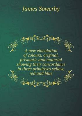 Book cover for A new elucidation of colours, original, prismatic and material showing their concordance in three primitives yellow, red and blue