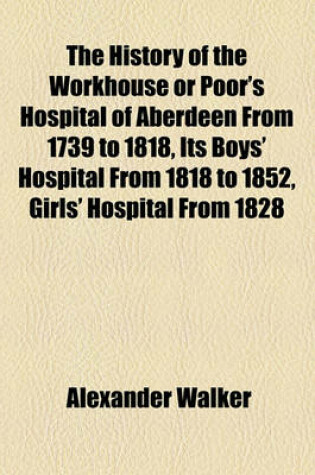 Cover of The History of the Workhouse or Poor's Hospital of Aberdeen from 1739 to 1818, Its Boys' Hospital from 1818 to 1852, Girls' Hospital from 1828