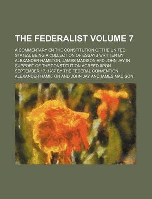 Book cover for The Federalist Volume 7; A Commentary on the Constitution of the United States, Being a Collection of Essays Written by Alexander Hamilton, James Madison and John Jay in Support of the Constitution Agreed Upon September 17, 1787 by the Federal Convention