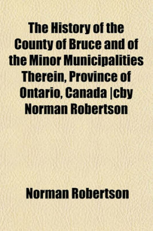 Cover of The History of the County of Bruce and of the Minor Municipalities Therein, Province of Ontario, Canada -Cby Norman Robertson