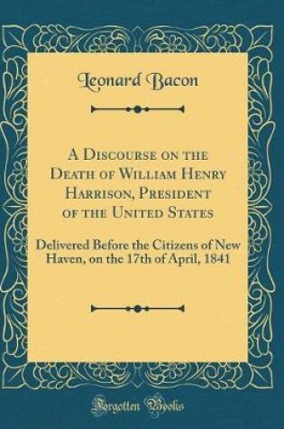 Cover of A Discourse on the Death of William Henry Harrison, President of the United States: Delivered Before the Citizens of New Haven, on the 17th of April, 1841 (Classic Reprint)