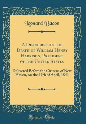 Book cover for A Discourse on the Death of William Henry Harrison, President of the United States: Delivered Before the Citizens of New Haven, on the 17th of April, 1841 (Classic Reprint)