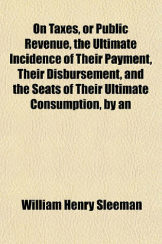 Cover of On Taxes, or Public Revenue, the Ultimate Incidence of Their Payment, Their Disbursement, and the Seats of Their Ultimate Consumption, by an Officer in the Military and Civil Service of the East India Company [Sir W.H. Sleeman].