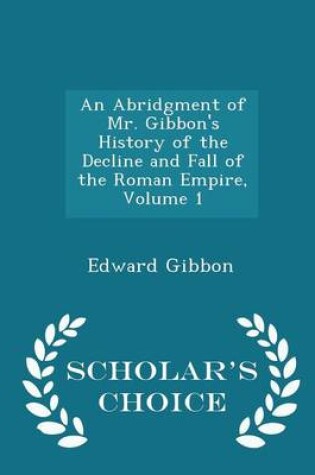 Cover of An Abridgment of Mr. Gibbon's History of the Decline and Fall of the Roman Empire, Volume 1 - Scholar's Choice Edition