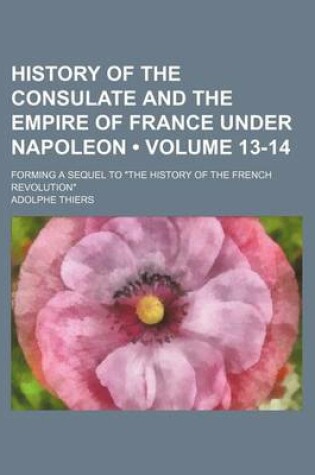 Cover of History of the Consulate and the Empire of France Under Napoleon (Volume 13-14); Forming a Sequel to "The History of the French Revolution"