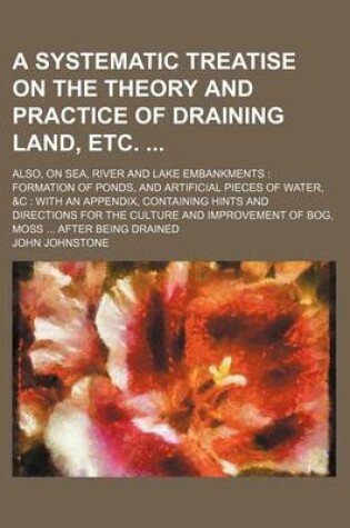 Cover of A Systematic Treatise on the Theory and Practice of Draining Land, Etc; Also, on Sea, River and Lake Embankments