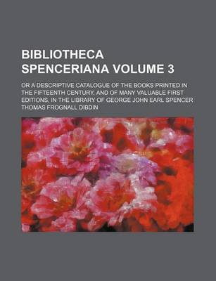 Book cover for Bibliotheca Spenceriana; Or a Descriptive Catalogue of the Books Printed in the Fifteenth Century, and of Many Valuable First Editions, in the Library of George John Earl Spencer Volume 3