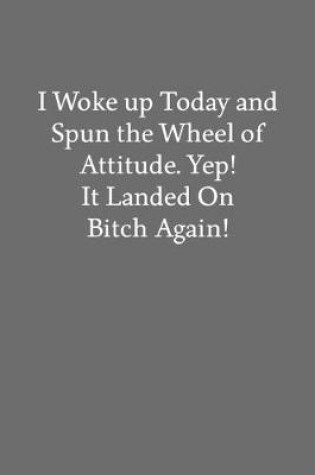 Cover of I Woke up Today and Spun the Wheel of Attitude. Yep! It Landed on Bitch Again!