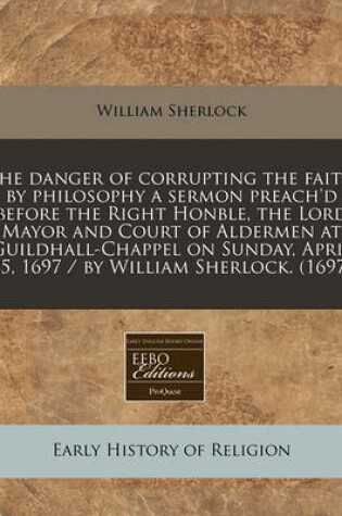 Cover of The Danger of Corrupting the Faith by Philosophy a Sermon Preach'd Before the Right Honble, the Lord Mayor and Court of Aldermen at Guildhall-Chappel