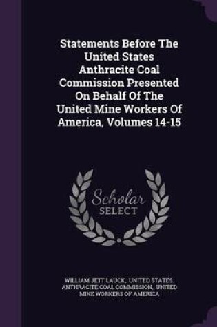 Cover of Statements Before the United States Anthracite Coal Commission Presented on Behalf of the United Mine Workers of America, Volumes 14-15