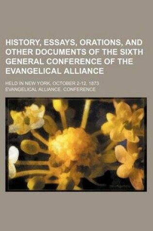 Cover of History, Essays, Orations, and Other Documents of the Sixth General Conference of the Evangelical Alliance; Held in New York, October 2-12, 1873