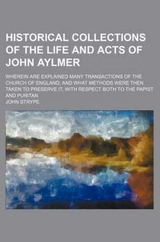 Cover of Historical Collections of the Life and Acts of John Aylmer; Wherein Are Explained Many Transactions of the Church of England and What Methods Were Then Taken to Preserve It, with Respect Both to the Papist and Puritan