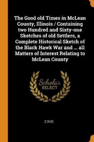 Cover of The Good Old Times in McLean County, Illinois / Containing Two Hundred and Sixty-One Sketches of Old Settlers, a Complete Historical Sketch of the Black Hawk War and ... All Matters of Interest Relating to McLean County