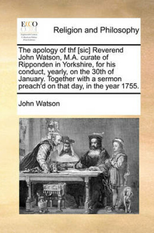 Cover of The Apology of Thf [Sic] Reverend John Watson, M.A. Curate of Ripponden in Yorkshire, for His Conduct, Yearly, on the 30th of January. Together with a Sermon Preach'd on That Day, in the Year 1755.
