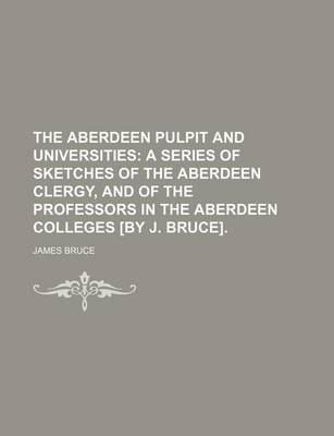 Book cover for The Aberdeen Pulpit and Universities; A Series of Sketches of the Aberdeen Clergy, and of the Professors in the Aberdeen Colleges [By J. Bruce].