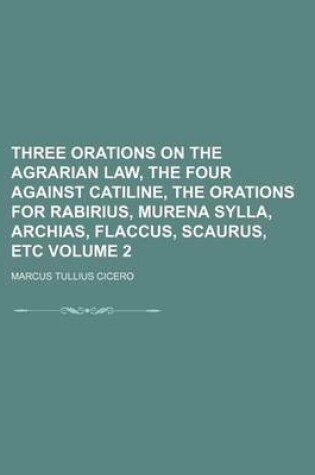 Cover of Three Orations on the Agrarian Law, the Four Against Catiline, the Orations for Rabirius, Murena Sylla, Archias, Flaccus, Scaurus, Etc Volume 2