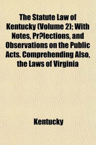 Cover of The Statute Law of Kentucky (Volume 2); 1798-1801 to Which Is Added, an Appendix, Comprehending All the Facts of Parliament and of Virginia, of a General Nature, Remaining in Force in the State of Kentucky, Which Have Not Been Inserted in the First Volume