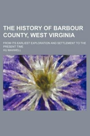 Cover of The History of Barbour County, West Virginia; From Its Earliest Exploration and Settlement to the Present Time