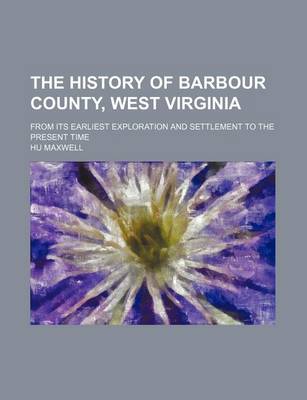 Book cover for The History of Barbour County, West Virginia; From Its Earliest Exploration and Settlement to the Present Time