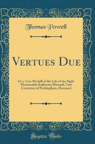 Cover of Vertues Due: Or a True Modell of the Life of the Right Honourable Katharine Howard, Late Countesse of Nottingham, Deceased (Classic Reprint)