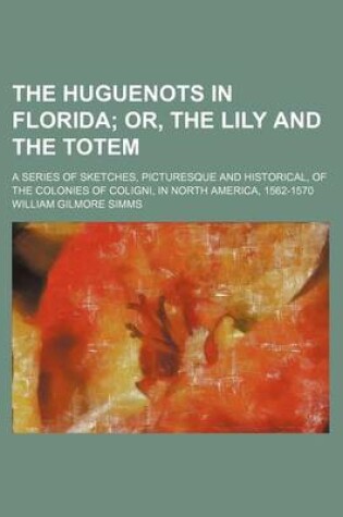 Cover of The Huguenots in Florida; Or, the Lily and the Totem. a Series of Sketches, Picturesque and Historical, of the Colonies of Coligni, in North America, 1562-1570