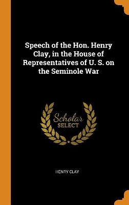 Book cover for Speech of the Hon. Henry Clay, in the House of Representatives of U. S. on the Seminole War