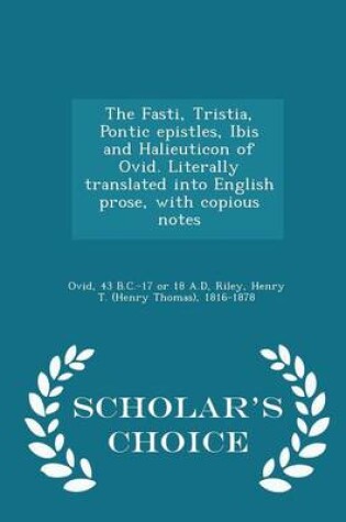 Cover of The Fasti, Tristia, Pontic Epistles, Ibis and Halieuticon of Ovid. Literally Translated Into English Prose, with Copious Notes - Scholar's Choice Edition