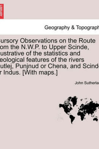 Cover of Cursory Observations on the Route from the N.W.P. to Upper Scinde, Illustrative of the Statistics and Geological Features of the Rivers Sutlej, Punjnud or Chena, and Scinde or Indus. [with Maps.]