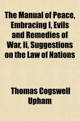 Cover of The Manual of Peace, Embracing I, Evils and Remedies of War, II, Suggestions on the Law of Nations