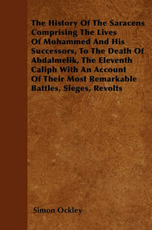 Cover of The History Of The Saracens Comprising The Lives Of Mohammed And His Successors, To The Death Of Abdalmelik, The Eleventh Caliph With An Account Of Their Most Remarkable Battles, Sieges, Revolts