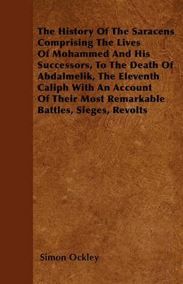 Book cover for The History Of The Saracens Comprising The Lives Of Mohammed And His Successors, To The Death Of Abdalmelik, The Eleventh Caliph With An Account Of Their Most Remarkable Battles, Sieges, Revolts