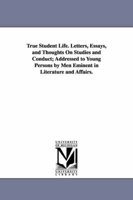 Book cover for True Student Life. Letters, Essays, and Thoughts on Studies and Conduct; Addressed to Young Persons by Men Eminent in Literature and Affairs.