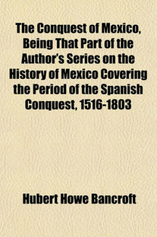 Cover of The Conquest of Mexico, Being That Part of the Author's Series on the History of Mexico Covering the Period of the Spanish Conquest, 1516-1803