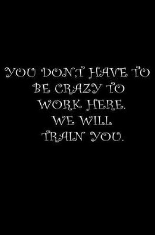 Cover of You Don't Have To Be Crazy To Work Here. We Will Train You.