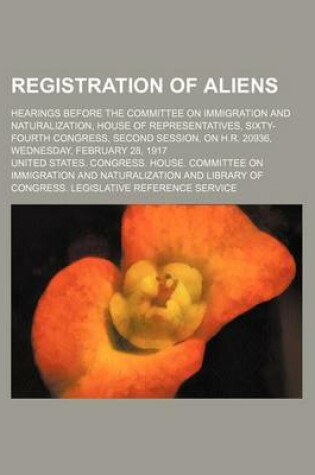 Cover of Registration of Aliens; Hearings Before the Committee on Immigration and Naturalization, House of Representatives, Sixty-Fourth Congress, Second Session, on H.R. 20936, Wednesday, February 28, 1917