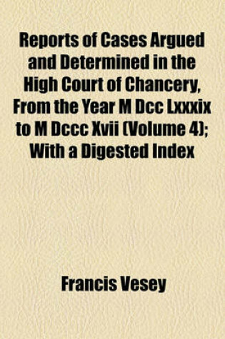 Cover of Reports of Cases Argued and Determined in the High Court of Chancery, from the Year M DCC LXXXIX to M DCCC XVII Volume 4; With a Digested Index