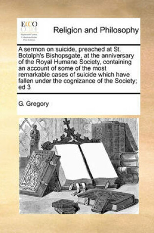 Cover of A sermon on suicide, preached at St. Botolph's Bishopsgate, at the anniversary of the Royal Humane Society, containing an account of some of the most remarkable cases of suicide which have fallen under the cognizance of the Society; ed 3