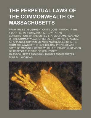 Book cover for The Perpetual Laws of the Commonwealth of Massachusetts; From the Establishment of Its Constitution, in the Year 1780, to [February, 1807] ... with the Constitutions of the United States of America, and of the Commonwealth, Prefixed