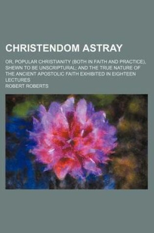 Cover of Christendom Astray; Or, Popular Christianity (Both in Faith and Practice), Shewn to Be Unscriptural and the True Nature of the Ancient Apostolic Faith Exhibited in Eighteen Lectures