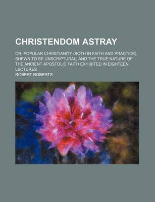 Book cover for Christendom Astray; Or, Popular Christianity (Both in Faith and Practice), Shewn to Be Unscriptural and the True Nature of the Ancient Apostolic Faith Exhibited in Eighteen Lectures