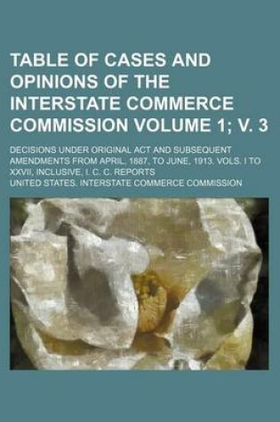 Cover of Table of Cases and Opinions of the Interstate Commerce Commission Volume 1; V. 3; Decisions Under Original ACT and Subsequent Amendments from April, 1887, to June, 1913. Vols. I to XXVII, Inclusive, I. C. C. Reports